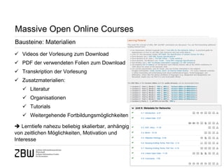 Seite 14 
Massive Open Online Courses 
Bausteine: Materialien 
 
Videos der Vorlesung zum Download 
 
PDF der verwendeten Folien zum Download 
 
Transkription der Vorlesung 
 
Zusatzmaterialien: 
 
Literatur 
 
Organisationen 
 
Tutorials 
 
Weitergehende Fortbildungsmöglichkeiten  Lerntiefe nahezu beliebig skalierbar, anhängig von zeitlichen Möglichkeiten, Motivation und Interesse  