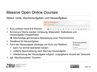 Seite 15 
Massive Open Online Courses 
Ablauf: Units, Wochenaufgaben und Hausaufgaben 
 
Kurs umfasst meist 6-8 Wochen 
 
Einmal pro Woche werden Vorlesung, Materialien, Selbsttests und Hausaufgaben freigeschaltet  Gleichzeitige gemeinsame Bearbeitung einer Themeneinheit 
 
Deadlines für Hausaufgaben 
 
Form der Hausaufgabe abhängig von Kurs und Plattform: 
 
kann nur einmal bearbeitet werden 
 
zeitliche Beschränkung nach Start der Hausaufgabe 
 
Wiederholung der Hausaufgabe möglich, vorgegebene Anzahl der Versuche 
 
ggf. Abschlussarbeit / Examen  