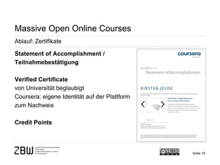 Seite 16 
Massive Open Online Courses 
Ablauf: Zertifikate 
Statement of Accomplishment / Teilnahmebestätigung 
Verified Certificate 
von Universität beglaubigt 
Coursera: eigene Identität auf der Plattform zum Nachweis 
Credit Points  