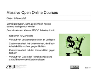 Seite 17 
Massive Open Online Courses 
Geschäftsmodell 
Einmal produziert, kann zu geringen Kosten laufend nachgenutzt werden Geld einnehmen können MOOC Anbieter durch: 
• 
Gebühren für Zertifikate 
• 
Verkauf von Verwertungsrechten an Verlagen 
• 
Zusammenarbeit mit Unternehmen, die Fach- Arbeitskräfte suchen, gegen Gebühr 
• 
Zusammenarbeit mit den Universitäten gegen Gebühr 
• 
Verkauf von Daten der Teilnehmenden und darauf basierenden Datenanalysen  