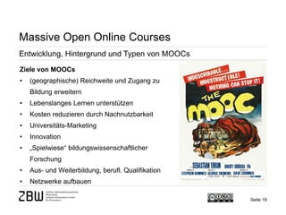 Seite 19 
Massive Open Online Courses 
Entwicklung, Hintergrund und Typen von MOOCs 
Ziele von MOOCs 
• 
(geographische) Reichweite und Zugang zu Bildung erweitern 
• 
Lebenslanges Lernen unterstützen 
• 
Kosten reduzieren durch Nachnutzbarkeit 
• 
Universitäts-Marketing 
• 
Innovation 
• 
„Spielwiese“ bildungswissenschaftlicher Forschung 
• 
Aus- und Weiterbildung, berufl. Qualifikation 
• 
Netzwerke aufbauen  