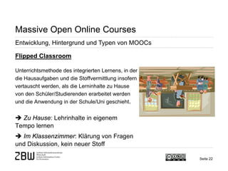 Seite 22 
Massive Open Online Courses 
Entwicklung, Hintergrund und Typen von MOOCs 
Flipped Classroom Unterrichtsmethode des integrierten Lernens, in der die Hausaufgaben und die Stoffvermittlung insofern vertauscht werden, als die Lerninhalte zu Hause von den Schüler/Studierenden erarbeitet werden und die Anwendung in der Schule/Uni geschieht.  Zu Hause: Lehrinhalte in eigenem Tempo lernen  Im Klassenzimmer: Klärung von Fragen und Diskussion, kein neuer Stoff  