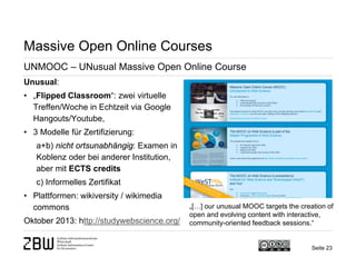 Massive Open Online Courses 
UNMOOC – UNusual Massive Open Online Course 
Unusual: 
• 
„Flipped Classroom“: zwei virtuelle Treffen/Woche in Echtzeit via Google Hangouts/Youtube, 
• 
3 Modelle für Zertifizierung: a+b) nicht ortsunabhängig: Examen in Koblenz oder bei anderer Institution, aber mit ECTS credits c) Informelles Zertifikat 
• 
Plattformen: wikiversity / wikimedia commons Oktober 2013: http://studywebscience.org/ 
„[…] our unusual MOOC targets the creation of open and evolving content with interactive, community-oriented feedback sessions.“ 
Seite 23 
 