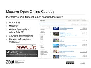 Seite 26 
Massive Open Online Courses 
Plattformen: Wie finde ich einen spannenden Kurs? 
o 
MOOC-List 
o 
Mooctivity 
o 
Weitere Aggregatoren (siehe Folie 67) 
o 
Coursera: Suchmaschine 
o 
Browsen auf einzelnen Plattformen  