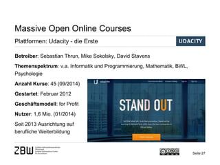Seite 27 
Massive Open Online Courses 
Plattformen: Udacity - die Erste 
Betreiber: Sebastian Thrun, Mike Sokolsky, David Stavens 
Themenspektrum: v.a. Informatik und Programmierung, Mathematik, BWL, Psychologie 
Anzahl Kurse: 45 (09/2014) 
Gestartet: Februar 2012 
Geschäftsmodell: for Profit 
Nutzer: 1,6 Mio. (01/2014) 
Seit 2013 Ausrichtung auf 
berufliche Weiterbildung  