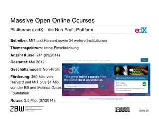 Seite 29 
Massive Open Online Courses 
Plattformen: edX – die Non-Profit-Plattform 
Betreiber: MIT und Harvard sowie 34 weitere Institutionen 
Themenspektrum: keine Einschränkung 
Anzahl Kurse: 241 (09/2014) 
Gestartet: Mai 2012 
Geschäftsmodell: Non-Profit 
Förderung: $60 Mio. von 
Harvard und MIT plus $1 Mio. 
von der Bill and Melinda Gates 
Foundation 
Nutzer: 2,5 Mio. (07/2014)  