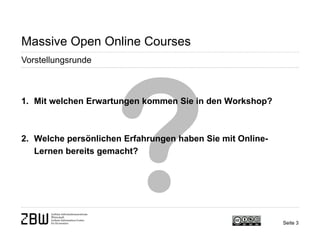 Seite 3 
Massive Open Online Courses 
Vorstellungsrunde 
1. 
Mit welchen Erwartungen kommen Sie in den Workshop? 
2. 
Welche persönlichen Erfahrungen haben Sie mit Online- Lernen bereits gemacht?  