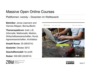 Seite 31 
Massive Open Online Courses 
Plattformen: iversity – Dozenten im Wettbewerb 
Betreiber: Jonas Liepmann and Hannes Klöpper, Bernau/Berlin 
Themenspektrum: breit: z.B. Informatik, Mathematik, Medizin, Wirtschaftswissenschaften, Kunst, Agrarwissenschaften, Architektur 
Anzahl Kurse: 35 (09/2014) 
Gestartet: Oktober 2013 
Geschäftsmodell: for profit 
Nutzer: 500.000 (02/2014)  