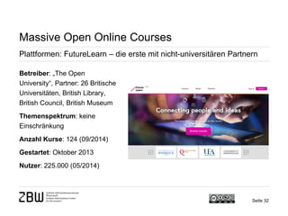 Seite 32 
Massive Open Online Courses 
Plattformen: FutureLearn – die erste mit nicht-universitären Partnern 
Betreiber: „The Open University“, Partner: 26 Britische Universitäten, British Library, British Council, British Museum 
Themenspektrum: keine Einschränkung 
Anzahl Kurse: 124 (09/2014) 
Gestartet: Oktober 2013 
Nutzer: 225.000 (05/2014)  