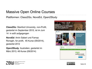 Seite 34 
Massive Open Online Courses 
Plattformen: Class2Go, NovoEd, Open2Study 
Class2Go: Stanford University, non-Profit, gestartet im September 2012, ist im Juni 14 in edX aufgegangen 
NovoEd: Amin Saberi und Farnaz Ronaghi, for profit, 45 Kurse (09/2014), gestartet 2012 
Open2Study: Australien, gestartet im März 2013, 48 Kurse (09/2014)  