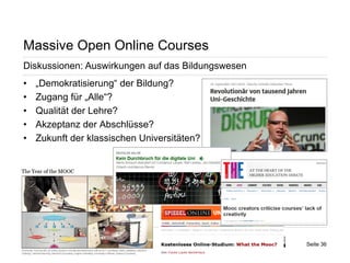 Seite 36 
Massive Open Online Courses 
Diskussionen: Auswirkungen auf das Bildungswesen 
• 
„Demokratisierung“ der Bildung? 
• 
Zugang für „Alle“? 
• 
Qualität der Lehre? 
• 
Akzeptanz der Abschlüsse? 
• 
Zukunft der klassischen Universitäten?  