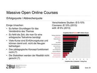 Seite 38 
Massive Open Online Courses 
Erfolgsquote / Abbrecherquote 
Einige Ursachen: 
• 
Es fehlen Grundlagen für das Verständnis des Themas 
• 
Es fehlt die Zeit, die man für eine erfolgreiche Teilnahme benötigt 
• 
Viele Kurse sind Einführungskurse und können damit evtl. nicht die Neugier befriedigen 
• 
Das pädagogische Konzept funktioniert nicht (?) 
• 
Die Statistiken werden der Realität nicht gerecht (?) 
Verschiedene Studien: Ø 5-10% Coursera: Ø 10% (2013) edX: Ø 5% (2013)  