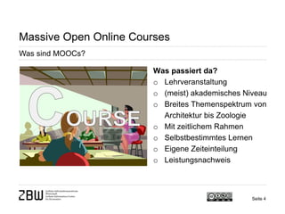 Seite 4 
Massive Open Online Courses 
Was sind MOOCs? 
Was passiert da? 
o 
Lehrveranstaltung 
o 
(meist) akademisches Niveau 
o 
Breites Themenspektrum von Architektur bis Zoologie 
o 
Mit zeitlichem Rahmen 
o 
Selbstbestimmtes Lernen 
o 
Eigene Zeiteinteilung 
o 
Leistungsnachweis  