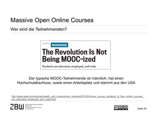 Seite 44 
Massive Open Online Courses 
Wer sind die Teilnehmenden? 
http://www.slate.com/articles/health_and_science/new_scientist/2014/03/mooc_survey_students_of_free_online_courses_ are_educated_employed_and_male.html 
Der typische MOOC-Teilnehmende ist männlich, hat einen Hochschulabschluss, sowie einen Arbeitsplatz und stammt aus den USA  