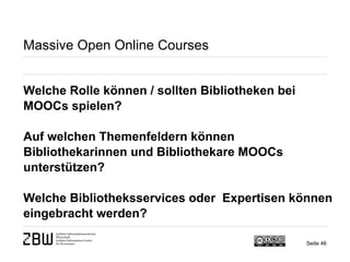 Seite 46 
Massive Open Online Courses 
Welche Rolle können / sollten Bibliotheken bei MOOCs spielen? 
Auf welchen Themenfeldern können Bibliothekarinnen und Bibliothekare MOOCs unterstützen? 
Welche Bibliotheksservices oder Expertisen können eingebracht werden?  