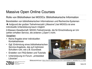 Seite 48 
Massive Open Online Courses 
Rolle von Bibliotheken bei MOOCs: Bibliothekarische Information 
Bereitstellen von bibliothekarischen Informationen und Recherche-Systemen  Aufgrund der großen Teilnehmerzahl („Massive“) bei MOOCs ist eine individuelle Unterstützung kaum möglich 2-Klassen-Gesellschaft: MOOC-Teilnehmende, die für Einschreibung an Uni zahlen erhalten Service, die anderen („Open“) nicht. 
Bildausschnitt aus: https://farm4.staticflickr.com/3517/3870209412_8b0bf6b71a_z_d.jpg 
Vorgehen: 
• 
Keine Angabe einer individuellen Kontaktadresse 
• 
Ggf. Einbindung eines bibliothekarischen Service-Angebots, das auf mehreren Schultern ruht, wie z.B. EconDesk 
• 
Erstellen von FAQ-Seiten und Tutorials 
• 
Unterstützung im Forum: „embedded Librarian“  