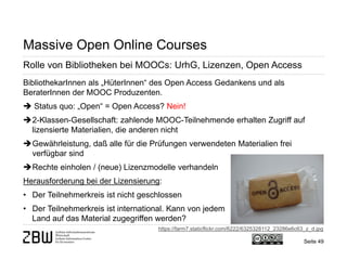 Seite 49 
Massive Open Online Courses 
Rolle von Bibliotheken bei MOOCs: UrhG, Lizenzen, Open Access 
BibliothekarInnen als „HüterInnen“ des Open Access Gedankens und als BeraterInnen der MOOC Produzenten.  Status quo: „Open“ = Open Access? Nein! 
 
2-Klassen-Gesellschaft: zahlende MOOC-Teilnehmende erhalten Zugriff auf lizensierte Materialien, die anderen nicht 
 
Gewährleistung, daß alle für die Prüfungen verwendeten Materialien frei verfügbar sind 
 
Rechte einholen / (neue) Lizenzmodelle verhandeln Herausforderung bei der Lizensierung: 
• 
Der Teilnehmerkreis ist nicht geschlossen 
• 
Der Teilnehmerkreis ist international. Kann von jedem Land auf das Material zugegriffen werden? 
https://farm7.staticflickr.com/6222/6325328112_23286e6c63_z_d.jpg  