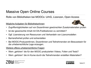 Seite 51 
Massive Open Online Courses 
Rolle von Bibliotheken bei MOOCs: UrhG, Lizenzen, Open Access 
Mögliche Aufgaben für BibliothekarInnen: 
• 
Zugriffsmöglichkeiten auf von DozentInnen gewünschten Zusatzmaterialien prüfen 
• 
Ist der gewünschte Inhalt mit OA-Publikationen zu vermitteln? 
• 
Ggf. Lizensierung von Ressourcen und Verhandeln von Lizenzmodellen 
• 
Barrierefreiheit prüfen und sicherstellen 
• 
Bei MOOC-ProduzentInnen, DozentInnen und Teilnehmenden ein Bewusstsein für die urheberrechtliche Lage erzeugen. Weitere offene urheberrechtliche Fragen: 
• 
Wem „gehören“ die für den MOOC produzierten Videos, Folien und Tests? 
• 
Wem „gehören“ die im Kurse durch die Teilnehmenden erstellten Materialien?  