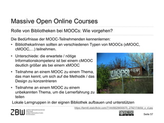 Seite 57 
Massive Open Online Courses 
Rolle von Bibliotheken bei MOOCs: Wie vorgehen? 
Die Bedürfnisse der MOOC-Teilnehmenden kennenlernen: 
• 
BibliothekarInnen sollten an verschiedenen Typen von MOOCs (xMOOC, cMOOC,…) teilnehmen. 
Lokale Lerngruppen in der eignen Bibliothek aufbauen und unterstützen 
• 
Unterschiede: die erwartete / nötige Informationskompetenz ist bei einem cMOOC deutlich größer als bei einem xMOOC 
• 
Teilnahme an einem MOOC zu einem Thema, das man kennt, um sich auf die Methodik / das Design zu konzentrieren 
• 
Teilnahme an einem MOOC zu einem unbekannten Thema, um die Lernerfahrung zu teilen 
https://farm8.staticflickr.com/7144/6629650075_279217db5d_z_d.jpg  