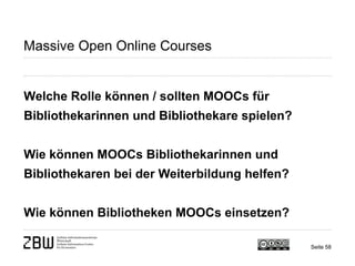 Seite 58 
Massive Open Online Courses 
Welche Rolle können / sollten MOOCs für Bibliothekarinnen und Bibliothekare spielen? Wie können MOOCs Bibliothekarinnen und Bibliothekaren bei der Weiterbildung helfen? Wie können Bibliotheken MOOCs einsetzen?  