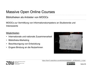Seite 59 
Massive Open Online Courses 
Bibliotheken als Anbieter von MOOCs 
MOOCs zur Vermittlung von Informationskompetenz an Studierende und Interessierte Möglichkeiten 
• 
Internationale und nationale Zusammenarbeit 
• 
Bibliotheks-Marketing 
• 
Beschleunigung von Entwicklung 
• 
Engere Bindung an die NutzerInnen 
https://farm7.staticflickr.com/6035/6355083001_c67f62c6c0_z_d.jpg  