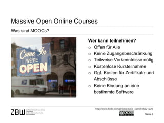 Seite 6 
Massive Open Online Courses 
Was sind MOOCs? 
Wer kann teilnehmen? 
o 
Offen für Alle 
o 
Keine Zugangsbeschränkung 
o 
Teilweise Vorkenntnisse nötig 
o 
Kostenlose Kursteilnahme 
o 
Ggf. Kosten für Zertifikate und Abschlüsse 
o 
Keine Bindung an eine bestimmte Software 
http://www.flickr.com/photos/katie_cat/6848221229  