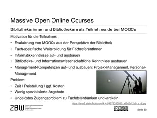 Seite 60 
Massive Open Online Courses 
Bibliothekarinnen und Bibliothekare als Teilnehmende bei MOOCs 
Motivation für die Teilnahme: 
• 
Evaluierung von MOOCs aus der Perspektive der Bibliothek 
• 
Fach-spezifische Weiterbildung für FachreferentInnen 
• 
Informatikkenntnisse auf- und ausbauen 
• 
Bibliotheks- und Informationswissenschaftliche Kenntnisse ausbauen 
• 
Management-Kompetenzen auf- und ausbauen: Projekt-Management, Personal- Management Problem: 
• 
Zeit / Freistellung / ggf. Kosten 
• 
Wenig spezialisierte Angebote 
• 
Ungelöstes Zugangsproblem zu Fachdatenbanken und -artikeln 
https://farm5.staticflickr.com/4145/4979333085_af5d5a12b0_z_d.jpg  