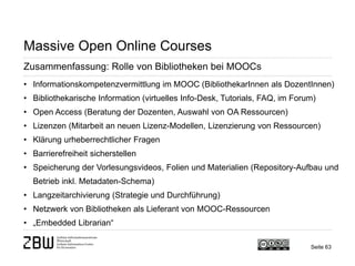 Seite 63 
Massive Open Online Courses 
Zusammenfassung: Rolle von Bibliotheken bei MOOCs 
• 
Informationskompetenzvermittlung im MOOC (BibliothekarInnen als DozentInnen) 
• 
Bibliothekarische Information (virtuelles Info-Desk, Tutorials, FAQ, im Forum) 
• 
Open Access (Beratung der Dozenten, Auswahl von OA Ressourcen) 
• 
Lizenzen (Mitarbeit an neuen Lizenz-Modellen, Lizenzierung von Ressourcen) 
• 
Klärung urheberrechtlicher Fragen 
• 
Barrierefreiheit sicherstellen 
• 
Speicherung der Vorlesungsvideos, Folien und Materialien (Repository-Aufbau und Betrieb inkl. Metadaten-Schema) 
• 
Langzeitarchivierung (Strategie und Durchführung) 
• 
Netzwerk von Bibliotheken als Lieferant von MOOC-Ressourcen 
• 
„Embedded Librarian“  