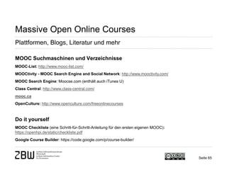 Seite 65 
Massive Open Online Courses 
Plattformen, Blogs, Literatur und mehr 
MOOC Suchmaschinen und Verzeichnisse MOOC-List: http://www.mooc-list.com/ MOOCtivity - MOOC Search Engine and Social Network: http://www.mooctivity.com/ MOOC Search Engine: Moocse.com (enthält auch iTunes U) Class Central: http://www.class-central.com/ mooc.ca OpenCulture: http://www.openculture.com/freeonlinecourses Do it yourself MOOC Checkliste (eine Schritt-für-Schritt-Anleitung für den ersten eigenen MOOC): https://openhpi.de/static/checkliste.pdf Google Course Builder: https://code.google.com/p/course-builder/  