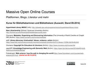 Seite 66 
Massive Open Online Courses 
Plattformen, Blogs, Literatur und mehr 
Kurse für Bibliothekarinnen und Bibliothekare (Auswahl, Stand 09-2014) Hyperlinked Library MOOC (Info): http://slisweb.sjsu.edu/programs/moocs/hyperlinked-library-mooc New Librarianship (iSchool, Syracuse University) (Archiv): http://ischool.syr.edu/future/grad/newlibopencourse.aspx Coursera: Metadata: Organizing and Discovering Information (The University of North Carolina at Chapel Hill) (Archiv): https://www.coursera.org/course/metadata edX: Library Advocacy Unshushed: Values, evidence, action (Archiv): https://www.edx.org/course/university-torontox/university-torontox-la101x-library-1335#.U9j-RmNLthQ Coursera: Copyright for Educators & Librarians (Archiv): https://www.coursera.org/course/cfel openHPI: Knowledge Engineering with Semantic Web (Archiv): https://open.hpi.de/courses/2d1ede48-4cc6- 4a36-bcc4-6cb02e36b3ea FutureLearn: Web science: how the web is changing the world https://www.futurelearn.com/courses/web- science-2014-q3 (startet am 06.10.2014)  