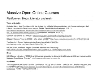 Seite 67 
Massive Open Online Courses 
Plattformen, Blogs, Literatur und mehr 
Video und Audio 
Digitaler Salon: Kein Durchbruch für die digitale Uni - Marlis Schaum diskutiert mit Constanze Langer, Ralf Lankau, Jan-Hendrik Olbertz und Marcus Riecke. Deutschlandradio Wissen, 2.11.13 http://www.dradiowissen.de/digitaler-salon-kein-durchbruch-fuer-die-digitale- uni.126.de.html?dram:article_id=267223 (Nicht mehr verfügbar, 11.09.14) 
Cormier, Dave What is a MOOC? http://www.youtube.com/watch?v=eW3gMGqcZQc 
Klöpper, Hannes: "How to MOOC - Was ist ein MOOC?" http://www.youtube.com/watch?v=8PZnjUFGYmQ 
The New York Times: Welcome to the Brave New World of MOOCs http://www.youtube.com/watch?v=KqQNvmQH_YM 
cMOOC FernUniversität Hagen “Entdecke die Insel der Forschung”: https://www.youtube.com/playlist?list=PL55PUyvEM6Nl2U7ceOnSHgMz117R3f1YV 
Blog 
MOOCs and Libraries – “MOOCs and Libraries is devoted to documenting librarian and library involvement in Massive Open Online Courses”: http://moocsandlibraries.blogspot.de/ 
Konferenz 
1st European MOOCs and Libraries Conference, 12 July 2013, London : MOOCs and Libraries: the good, the bad and the ugly: http://www.open.ac.uk/library/training-and-events/1st-european-moocs-and-libraries- conference (Twitter Hashtag: #mooclib )  