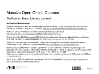 Seite 68 
Massive Open Online Courses 
Plattformen, Blogs, Literatur und mehr 
Aufsätze und Monographien 
Ahlberg, Carina (2014): MOOCs at Karolinska Institutet University Library. In: Insights: the UKSG journal, Volume 27, Number 2 / July 2014, S. 160-165. (http://uksg.metapress.com/content/ag40547p5pj09463/ ) 
Barlow, A. (2012): The librarian of MOOC. Chasing Reference, available at: http://chasingreference.wordpress.com/2012/07/23/thelibrarianofmooc/ 
Becker, Bernd W. (2013) Connecting MOOCs and Library Services, Behavioral & Social Sciences Librarian, 32:2, 135-138, DOI: 10.1080/01639269.2013.787383 (http://eric.ed.gov/?id=EJ1004994 ) 
Burke, Rick; Goldner; Matt; Johnson-Grau, Glenn; Lee, Franny (2013): Do Not Be an Invisible Library!. Proceedings of the Charleston Library Conference. (http://dx.doi.org/10.5703/1288284315236) 
Demirci, Neşet (2014): What is Massive Open Online Courses (MOOCs) and What is promising us for learning?: A Review-evaluative Article about MOOCs. In: Necatibey Faculty of Education Electronic Journal of Science and Mathematics Education, Vol. 8, Issue 1, June 2014, pp. 231-256 (http://www.nef.balikesir.edu.tr/~dergi/index.php?option=com_makale_arsiv&sayi_id=16&makale_id=447&eylem=ozet&lang=en ) 
Dill, E. (2012): MOOCs: where are the librarians? HASTAC, available at: http://hastac.org/blogs/elizabeth- dill/2012/08/14/moocs-where-are-librarians  
