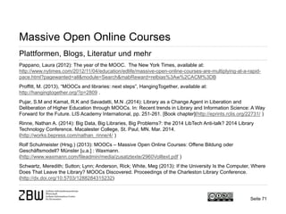 Seite 71 
Massive Open Online Courses 
Plattformen, Blogs, Literatur und mehr 
Pappano, Laura (2012): The year of the MOOC. The New York Times, available at: http://www.nytimes.com/2012/11/04/education/edlife/massive-open-online-courses-are-multiplying-at-a-rapid- pace.html?pagewanted=all&module=Search&mabReward=relbias%3Aw%2CACM%3DB 
Proffitt, M. (2013), “MOOCs and libraries: next steps”, HangingTogether, available at: http://hangingtogether.org/?p=2809 . 
Pujar, S.M and Kamat, R.K and Savadatti, M.N .(2014): Library as a Change Agent in Liberation and Deliberation of Higher Education through MOOCs. In: Recent trends in Library and Information Science: A Way Forward for the Future. LIS Academy International, pp. 251-261. [Book chapter](http://eprints.rclis.org/22731/ ) 
Rinne, Nathan A. (2014): Big Data, Big Libraries, Big Problems?: the 2014 LibTech Anti-talk? 2014 Library Technology Conference. Macalester College, St. Paul, MN. Mar. 2014. (http://works.bepress.com/nathan_rinne/4/ ) 
Rolf Schulmeister (Hrsg.) (2013): MOOCs – Massive Open Online Courses: Offene Bildung oder Geschäftsmodell? Münster [u.a.] : Waxmann. (http://www.waxmann.com/fileadmin/media/zusatztexte/2960Volltext.pdf ) 
Schwartz, Meredith; Sutton; Lynn; Anderson, Rick; White, Meg (2013): If the University Is the Computer, Where Does That Leave the Library? MOOCs Discovered. Proceedings of the Charleston Library Conference. (http://dx.doi.org/10.5703/1288284315232)  