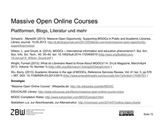 Seite 72 
Massive Open Online Courses 
Plattformen, Blogs, Literatur und mehr 
Schwartz , Meredith (2013): Massive Open Opportunity: Supporting MOOCs in Public and Academic Libraries. Library Journal, 10.05.2013: http://lj.libraryjournal.com/2013/05/library-services/massive-open-opportunity- supporting-moocs/ 
Wilson, L. and Gruzd, A. (2014), MOOCs – international information and education phenomenon?. Bul. Am. Soc. Info. Sci. Tech., 40: 35–40. doi: 10.1002/bult.2014.1720400510 (http://asis.org/Bulletin/Jun- 14/JunJul14_Wilson_Gruzd.pdf ) 
Wright, Forrest (2013): What do Librarians Need to Know About MOOCs? In: D-Lib Magazine, March/April 2013, Volume 19, Number ¾ (http://dlib.org/dlib/march13/wright/03wright.html ) 
Wu, Kerry, (2013): Academic libraries in the age of MOOCs, Reference Services Review, Vol. 41 Iss: 3, pp.576 – 587. DOI: 10.1108/RSR-03-2013-0015 (http://www.emeraldinsight.com/journals.htm?articleid=17095763 ) 
Sonstiges 
“Massive Open Online Course”. Wikipedia.de: http://de.wikipedia.org/wiki/MOOC 
EDUCAUSE Library: http://www.educause.edu/library/massive-open-online-course-mooc 
MOOC Completion Rates: http://www.katyjordan.com/MOOCproject.html 
Statistiken u.a. zur Abschlussrate, zur Altersstruktur: http://minimaxir.com/2014/07/online-class-charts/  