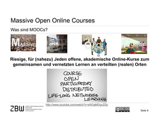 Seite 8 
Massive Open Online Courses 
Was sind MOOCs? 
Riesige, für (nahezu) Jeden offene, akademische Online-Kurse zum gemeinsamen und vernetzten Lernen an verteilten (realen) Orten 
http://www.youtube.com/watch?v=eW3gMGqcZQc  