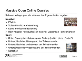 Seite 9 
Massive Open Online Courses 
Rahmenbedingungen, die sich aus den Eigenschaften ergeben 
Massive: 
 
Effektiv 
 
Vollautomatische Auswertung 
 
Keine individuelle Bewertung 
 
Rein virtueller Fachaustausch mit einer Vielzahl an Teilnehmenden Open: 
 
Keine Zugangsbeschränkung zur Bildung (außer: siehe „Online“) 
 
Unterschiedlicher Hintergrund der Teilnehmenden 
 
Unterschiedliche Motivationen der Teilnehmenden 
 
Unterschiedlicher Wissensstand der Teilnehmenden 
 
Sprache?  