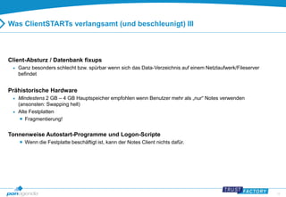 12 
Was ClientSTARTs verlangsamt (und beschleunigt) III 
Client-Absturz / Datenbank fixups 
 Ganz besonders schlecht bzw. spürbar wenn sich das Data-Verzeichnis auf einem Netzlaufwerk/Fileserver 
befindet 
Prähistorische Hardware 
 Mindestens 2 GB – 4 GB Hauptspeicher empfohlen wenn Benutzer mehr als „nur“ Notes verwenden 
(ansonsten: Swapping hell) 
 Alte Festplatten 
 Fragmentierung! 
Tonnenweise Autostart-Programme und Logon-Scripte 
 Wenn die Festplatte beschäftigt ist, kann der Notes Client nichts dafür. 
 