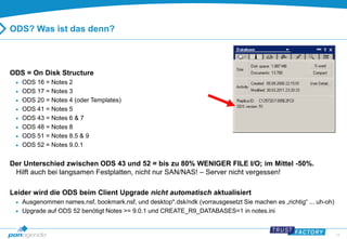 15 
ODS? Was ist das denn? 
ODS = On Disk Structure 
 ODS 16 = Notes 2 
 ODS 17 = Notes 3 
 ODS 20 = Notes 4 (oder Templates) 
 ODS 41 = Notes 5 
 ODS 43 = Notes 6 & 7 
 ODS 48 = Notes 8 
 ODS 51 = Notes 8.5 & 9 
 ODS 52 = Notes 9.0.1 
Der Unterschied zwischen ODS 43 und 52 = bis zu 80% WENIGER FILE I/O; im Mittel -50%. 
Hilft auch bei langsamen Festplatten, nicht nur SAN/NAS! – Server nicht vergessen! 
Leider wird die ODS beim Client Upgrade nicht automatisch aktualisiert 
 Ausgenommen names.nsf, bookmark.nsf, und desktop*.dsk/ndk (vorrausgesetzt Sie machen es „richtig“ ... uh-oh) 
 Upgrade auf ODS 52 benötigt Notes >= 9.0.1 und CREATE_R9_DATABASES=1 in notes.ini 
 