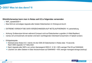 16 
ODS? Was ist das denn? II 
Glücklicherweise kann man in Notes seit 8.5.x folgendes verwenden 
 NSF_UpdateODS=1 
 Dies führt ein einmaliges Upgrade aller lokalen Datenbanken im Hintergrund durch 
 EXTREME VORSICHT BEI DATA VERZEICHNISSEN AUF NETZLAUFWERKEN!  Lastverteilung 
 Achtung: Endbenutzer können während Compact nicht auf Datenbanken zugreifen ( Mail-Repliken) 
 names.nsf und bookmark.nsf werden erst beim nachfolgenden Clientstart komprimiert ( Splash screen) 
 Erfolgsbeispiele 
 Startzeit eines Notes 9.0.1 clients mit drei ODS 20 Datenbanken in Notes data: 15 seconds 
Nach ODS Upgrade: 6-7 Sekunden 
 Nach Upgrade aller NSFs von vorher überwiegend ODS 41  52 = 60% weniger File I/O auf SAN/NAS 
 Löschen von alten Dateien in Data Verzeichnissen auf SAN/NAS = 45% weniger managed storage (backup) 
 