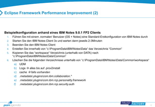 19 
Eclipse Framework Performance Improvement (2) 
Beispielkonfiguration anhand eines IBM Notes 9.0.1 FP2 Clients 
1. Führen Sie mit einem ‚normalen‘ Benutzer (OS + Notes) eine Standard-Erstkonfiguration von IBM Notes durch 
2. Starten Sie den IBM Notes Client 3x und warten dann jeweils 2-3Minuten 
3. Beenden Sie den IBM Notes Client 
4. Erstellen Sie innerhalb von “c:ProgramDataIBMNotesData“ das Verzeichnis “Common“ 
5. Kopieren Sie das “workspace“ Verzeichnis (unterhalb von DATA) nach 
“c:ProgramDataIBMNotesDataCommon“ 
6. Löschen Sie die folgenden Verzeichnisse unterhalb von “c:ProgramDataIBMNotesDataCommonworkspace“ 
a) UDM 
b) Logs  alles bis auf .prov2install 
c) cache  falls vorhanden 
d) .metadata.pluginscom.ibm.collaboration.* 
e) .metadata.pluginscom.ibm.rcp.personality.framework 
f) .metadata.pluginscom.ibm.rcp.security.auth 
 