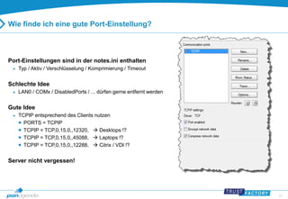 22 
Wie finde ich eine gute Port-Einstellung? 
Port-Einstellungen sind in der notes.ini enthalten 
 Typ / Aktiv / Verschlüsselung / Komprimierung / Timeout 
Schlechte Idee 
 LAN0 / COMx / DisabledPorts / ... dürfen gerne entfernt werden 
Gute Idee 
 TCPIP entsprechend des Clients nutzen 
 PORTS = TCPIP 
 TCPIP = TCP,0,15,0,,12320,  Desktops !? 
 TCPIP = TCP,0,15,0,,45088,  Laptops !? 
 TCPIP = TCP,0,15,0,,12288,  Citrix / VDI !? 
Server nicht vergessen! 
 
