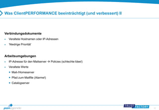 23 
Was ClientPERFORMANCE beeinträchtigt (und verbessert) II 
Verbindungsdokumente 
 Veraltete Hostnamen oder IP-Adressen 
 ‘Niedrige Priorität’ 
Arbeitsumgebungen 
 IP-Adresse für den Mailserver  Policies (schlechte Idee!) 
 Veraltete Werte 
 Mail-/Homeserver 
 Pfad zum Mailfile (Alarme!) 
 Catalogserver 
 