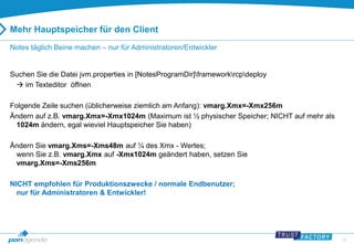27 
Mehr Hauptspeicher für den Client 
Notes täglich Beine machen – nur für Administratoren/Entwickler 
Suchen Sie die Datei jvm.properties in [NotesProgramDir]frameworkrcpdeploy 
 im Texteditor öffnen 
Folgende Zeile suchen (üblicherweise ziemlich am Anfang): vmarg.Xmx=-Xmx256m 
Ändern auf z.B. vmarg.Xmx=-Xmx1024m (Maximum ist ½ physischer Speicher; NICHT auf mehr als 
1024m ändern, egal wieviel Hauptspeicher Sie haben) 
Ändern Sie vmarg.Xms=-Xms48m auf ¼ des Xmx - Wertes; 
wenn Sie z.B. vmarg.Xmx auf -Xmx1024m geändert haben, setzen Sie 
vmarg.Xms=-Xms256m 
NICHT empfohlen für Produktionszwecke / normale Endbenutzer; 
nur für Administratoren & Entwickler! 
 