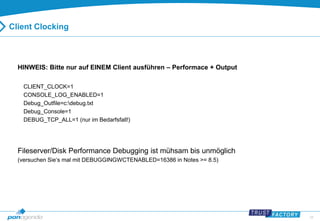 28 
Client Clocking 
HINWEIS: Bitte nur auf EINEM Client ausführen – Performace + Output 
CLIENT_CLOCK=1 
CONSOLE_LOG_ENABLED=1 
Debug_Outfile=c:debug.txt 
Debug_Console=1 
DEBUG_TCP_ALL=1 (nur im Bedarfsfall!) 
Fileserver/Disk Performance Debugging ist mühsam bis unmöglich 
(versuchen Sie‘s mal mit DEBUGGINGWCTENABLED=16386 in Notes >= 8.5) 
 