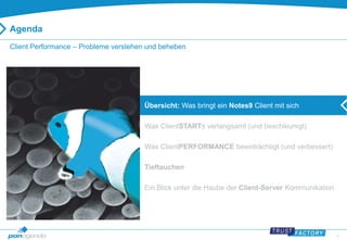 3 
Agenda 
Client Performance – Probleme verstehen und beheben 
Übersicht: Was bringt ein Notes9 Client mit sich 
Was ClientSTARTs verlangsamt (und beschleunigt) 
Was ClientPERFORMANCE beeinträchtigt (und verbessert) 
Tieftauchen 
Ein Blick unter die Haube der Client-Server Kommunikation 
 