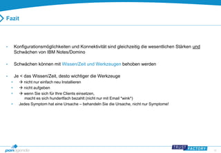 35 
Fazit 
• Konfigurationsmöglichkeiten und Konnektivität sind gleichzeitig die wesentlichen Stärken und 
Schwächen von IBM Notes/Domino 
• Schwächen können mit Wissen/Zeit und Werkzeugen behoben werden 
• Je < das Wissen/Zeit, desto wichtiger die Werkzeuge 
•  nicht nur einfach neu Installieren 
•  nicht aufgeben 
•  wenn Sie sich für Ihre Clients einsetzen, 
macht es sich hundertfach bezahlt (nicht nur mit Email *wink*) 
• Jedes Symptom hat eine Ursache – behandeln Sie die Ursache, nicht nur Symptome! 
 