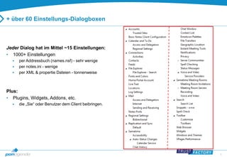 6 
+ über 60 Einstellungs-Dialogboxen 
Jeder Dialog hat im Mittel ~15 Einstellungen: 
• 1000+ Einstellungen 
 per Addressbuch (names.nsf) - sehr wenige 
 per notes.ini - wenige 
 per XML & propertie Dateien - tonnenweise 
Plus: 
• Plugins, Widgets, Addons, etc. 
 die „Sie“ oder Benutzer dem Client beibringen. 
 
