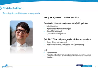 3 
Christoph Adler 
Technical Account Manager – panagenda 
IBM (Lotus) Notes / Domino seit 2001 
Berater in diversen externen (Groß-)Projekten 
 Administration 
 Migrationen / Konsolidierungen 
 Client Management 
 Application Management 
Seit 2012 TAM bei panagenda mit Kernkompetenz 
 Notes Client Management 
 Domino Infrastruktur-Analysen und Optimierung 
[...] 
 Vielreisender 
 Projekte mit vielen verschiedenen Unternehmen in vielen 
Ländern 
 