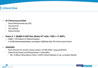 33 
(Client) Disk 
• #1 Performance-Killer 
• Keine Defragmentierung (OS) 
• Virenscanner 
• OS Indexing 
• Startup Scripts 
• Notes 9: > 20,000 41,000 files (Notes 6/7 hatte ~550) = +7,400% 
• 3,000 1,182 Dateien im Dataworkspace 
• in 2,400 Unterverzeichnissen, von denen 1,850 leer sind 700 Unterverzeichnissen 
• SAN/NAS 
• Nicht optimiert für random access sondern „für MS Office“ (sequential R/W) 
• Datenverzeichnisse auf Netzlaufwerken = abschaffen 
• Min. 8 offene Filehandles je Client, 2.000% höhere Netzlast im vgl. zu lokalem Betrieb 
 