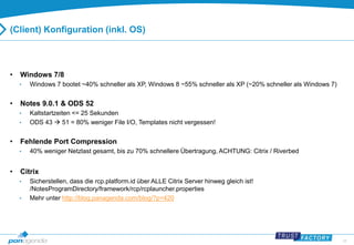 34 
(Client) Konfiguration (inkl. OS) 
• Windows 7/8 
• Windows 7 bootet ~40% schneller als XP, Windows 8 ~55% schneller als XP (~20% schneller als Windows 7) 
• Notes 9.0.1 & ODS 52 
• Kaltstartzeiten <= 25 Sekunden 
• ODS 43  51 = 80% weniger File I/O, Templates nicht vergessen! 
• Fehlende Port Compression 
• 40% weniger Netzlast gesamt, bis zu 70% schnellere Übertragung, ACHTUNG: Citrix / Riverbed 
• Citrix 
• Sicherstellen, dass die rcp.platform.id über ALLE Citrix Server hinweg gleich ist! 
/NotesProgramDirectory/framework/rcp/rcplauncher.properties 
• Mehr unter http://blog.panagenda.com/blog/?p=420 
 